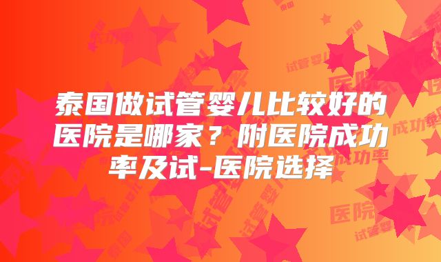 泰国做试管婴儿比较好的医院是哪家？附医院成功率及试-医院选择