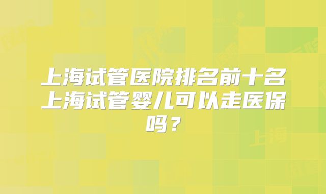 上海试管医院排名前十名上海试管婴儿可以走医保吗？