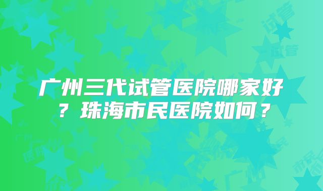 广州三代试管医院哪家好?珠海市民医院如何?