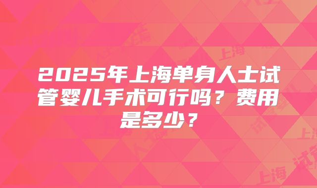 2025年上海单身人士试管婴儿手术可行吗？费用是多少？