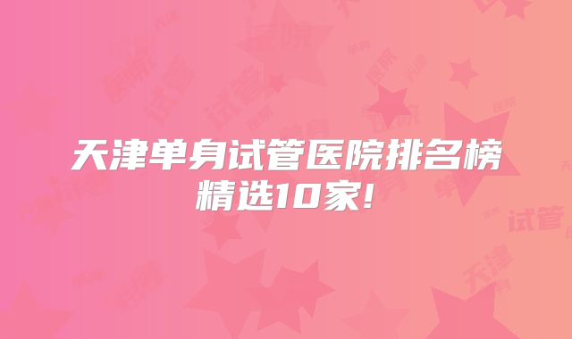 天津单身试管医院排名榜精选10家!