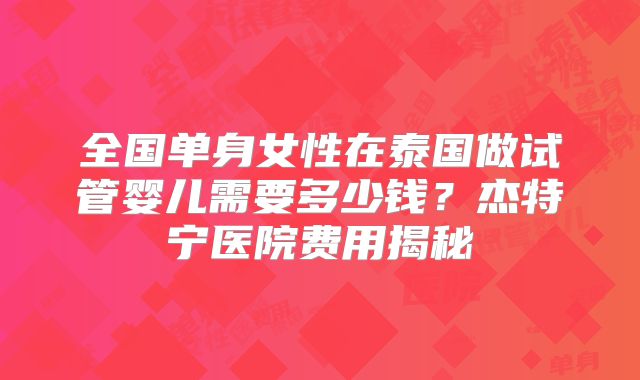 全国单身女性在泰国做试管婴儿需要多少钱？杰特宁医院费用揭秘