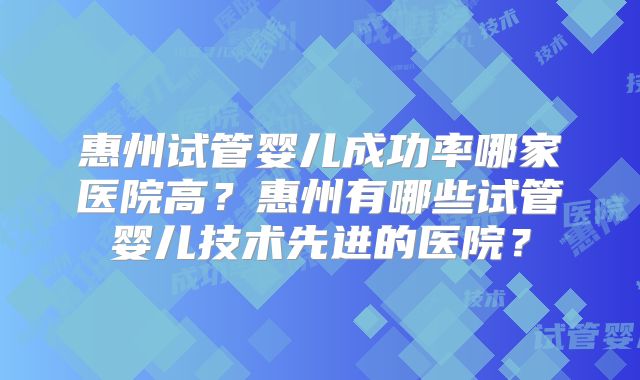 惠州试管婴儿成功率哪家医院高？惠州有哪些试管婴儿技术先进的医院？