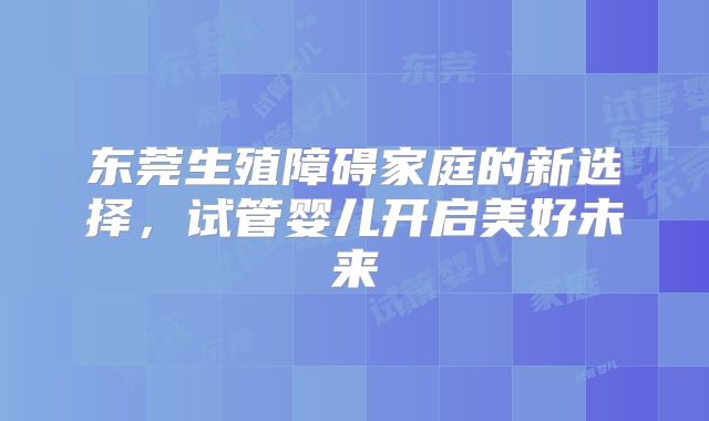 东莞生殖障碍家庭的新选择,试管婴儿开启美好未来