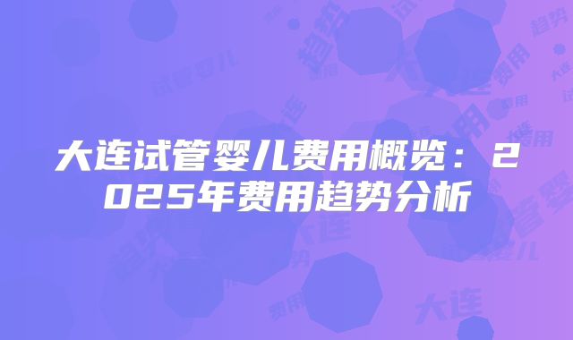 大连试管婴儿费用概览：2025年费用趋势分析