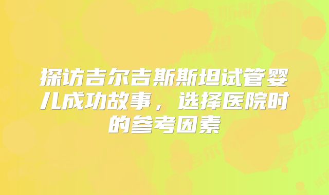 探访吉尔吉斯斯坦试管婴儿成功故事，选择医院时的参考因素