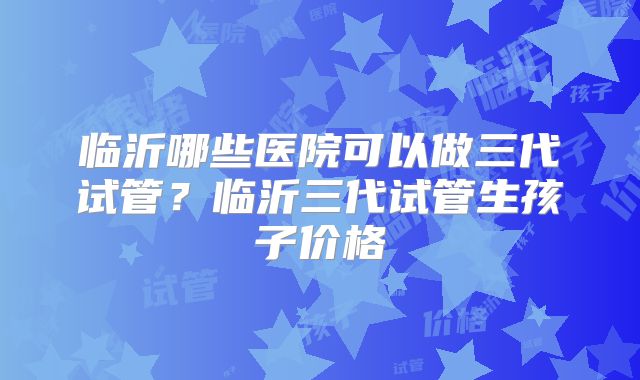 临沂哪些医院可以做三代试管？临沂三代试管生孩子价格