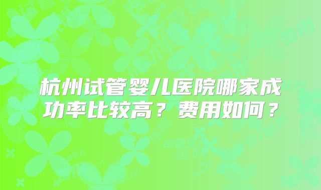 杭州试管婴儿医院哪家成功率比较高？费用如何？
