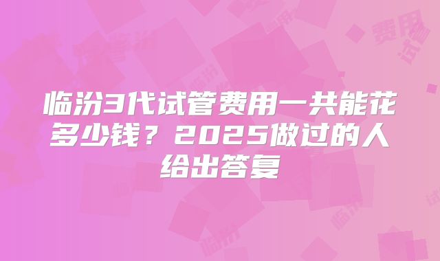 临汾3代试管费用一共能花多少钱？2025做过的人给出答复