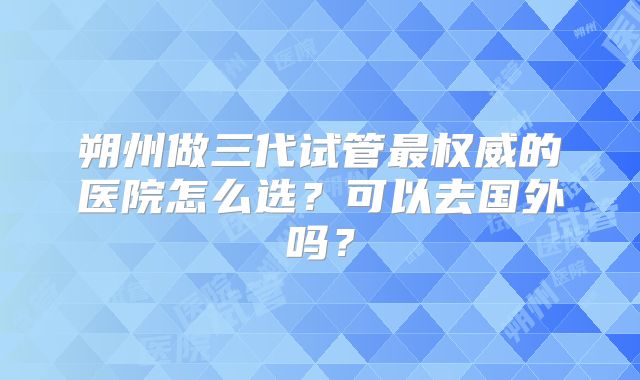 朔州做三代试管最权威的医院怎么选?可以去国外吗?
