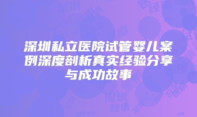 深圳私立医院试管婴儿案例深度剖析真实经验分享与成功故事