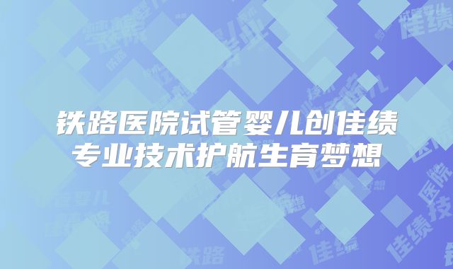 铁路医院试管婴儿创佳绩专业技术护航生育梦想