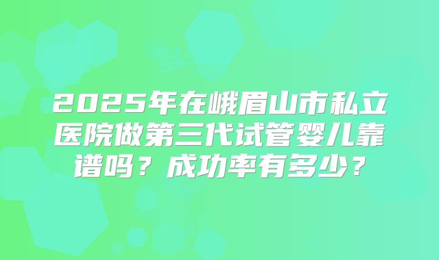 2025年在峨眉山市私立医院做第三代试管婴儿靠谱吗？成功率有多少？