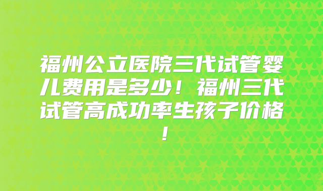 福州公立医院三代试管婴儿费用是多少！福州三代试管高成功率生孩子价格！