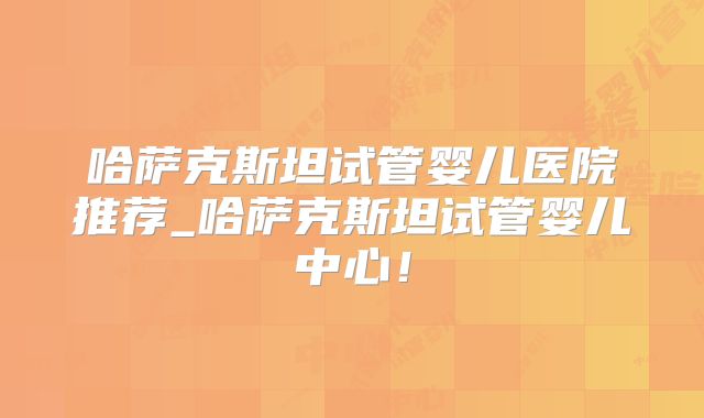 哈萨克斯坦试管婴儿医院推荐_哈萨克斯坦试管婴儿中心！