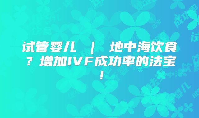 试管婴儿 ｜ 地中海饮食？增加IVF成功率的法宝！
