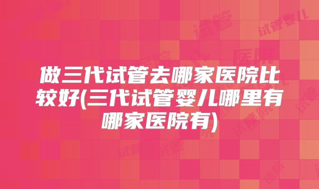 做三代试管去哪家医院比较好(三代试管婴儿哪里有哪家医院有)