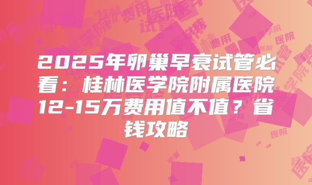 2025年卵巢早衰试管必看：桂林医学院附属医院12-15万费用值不值？省钱攻略