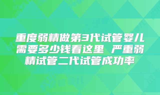 重度弱精做第3代试管婴儿需要多少钱看这里 严重弱精试管二代试管成功率