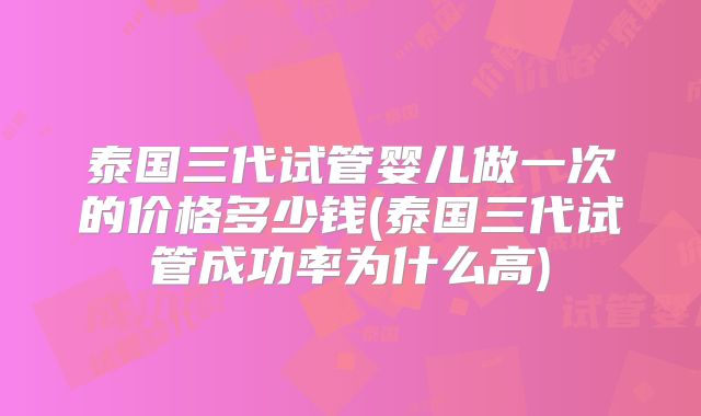 泰国三代试管婴儿做一次的价格多少钱(泰国三代试管成功率为什么高)