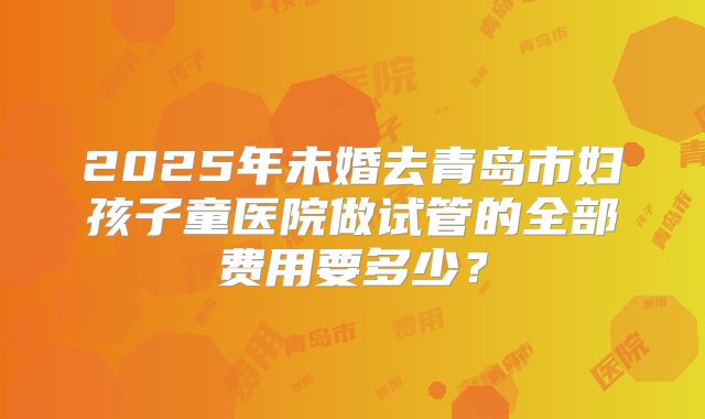 2025年未婚去青岛市妇孩子童医院做试管的全部费用要多少？