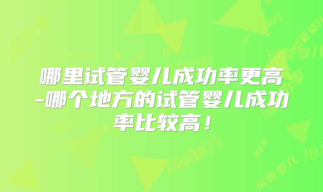 哪里试管婴儿成功率更高-哪个地方的试管婴儿成功率比较高！