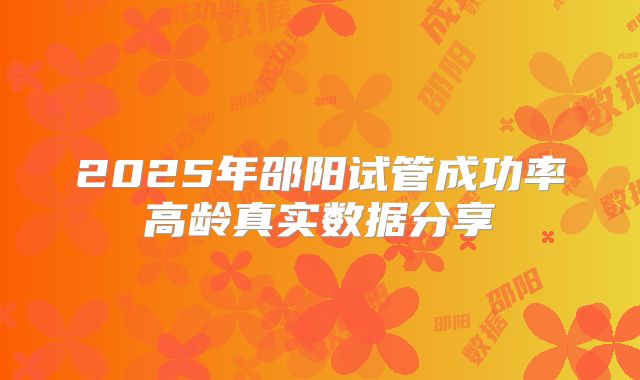 2025年邵阳试管成功率高龄真实数据分享