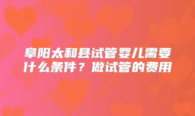 阜阳太和县试管婴儿需要什么条件？做试管的费用