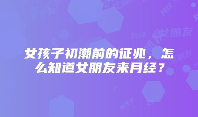 女孩子初潮前的征兆，怎么知道女朋友来月经？