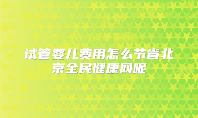 试管婴儿费用怎么节省北京全民健康网呢