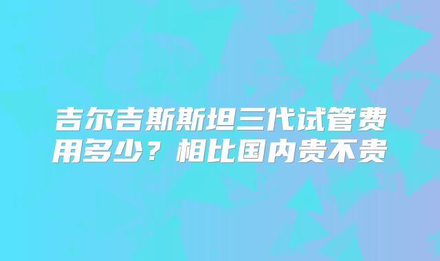 吉尔吉斯斯坦三代试管费用多少?相比国内贵不贵