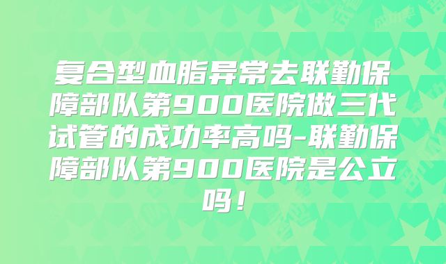 复合型血脂异常去联勤保障部队第900医院做三代试管的成功率高吗-联勤保障部队第900医院是公立吗！