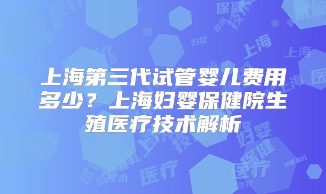 上海第三代试管婴儿费用多少？上海妇婴保健院生殖医疗技术解析