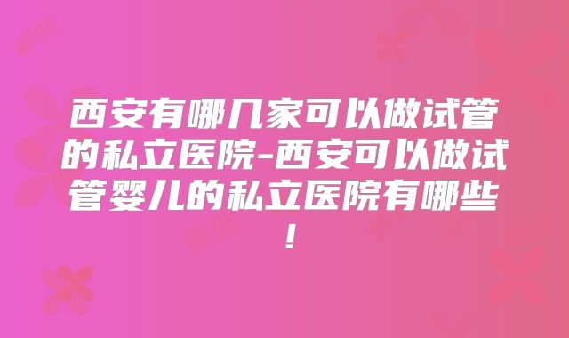西安有哪几家可以做试管的私立医院-西安可以做试管婴儿的私立医院有哪些！