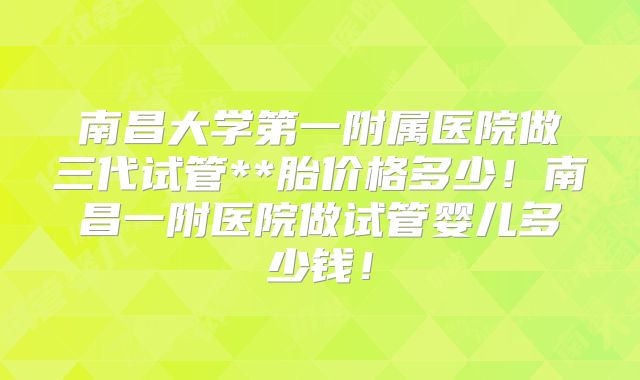 南昌大学第一附属医院做三代试管**胎价格多少！南昌一附医院做试管婴儿多少钱！