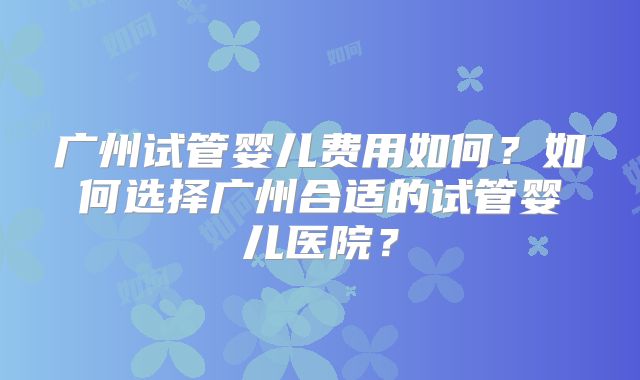 广州试管婴儿费用如何？如何选择广州合适的试管婴儿医院？
