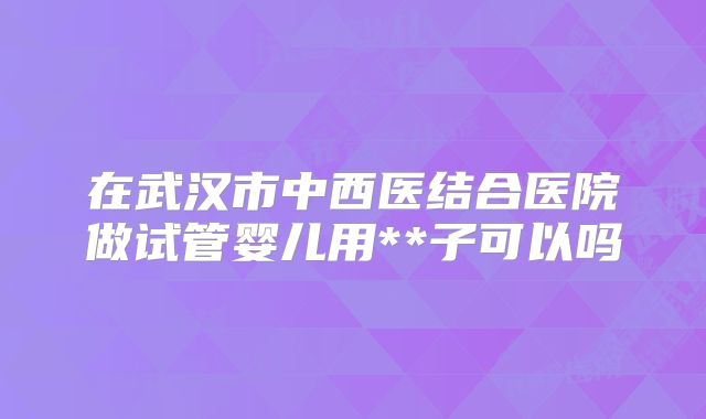 在武汉市中西医结合医院做试管婴儿用**子可以吗
