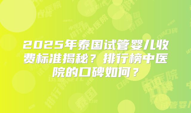 2025年泰国试管婴儿收费标准揭秘?排行榜中医院的口碑如何?