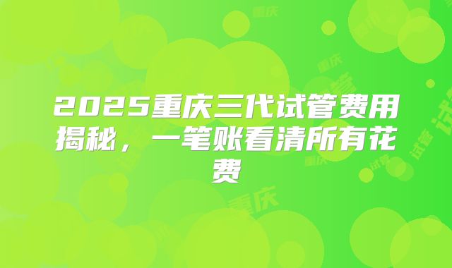 2025重庆三代试管费用揭秘，一笔账看清所有花费