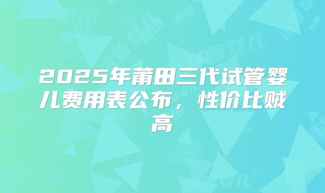 2025年莆田三代试管婴儿费用表公布，性价比贼高