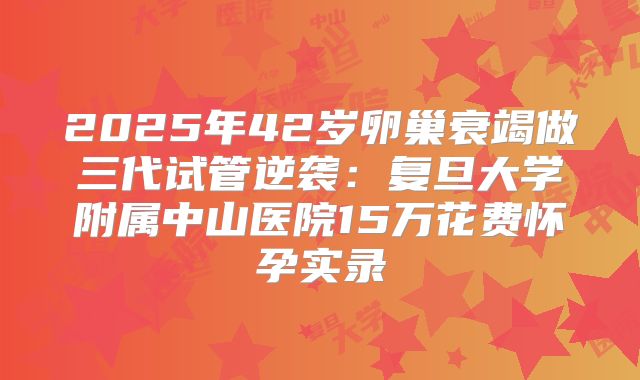 2025年42岁卵巢衰竭做三代试管逆袭：复旦大学附属中山医院15万花费怀孕实录