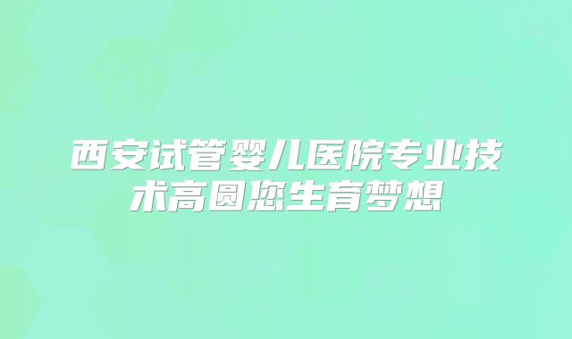 西安试管婴儿医院专业技术高圆您生育梦想
