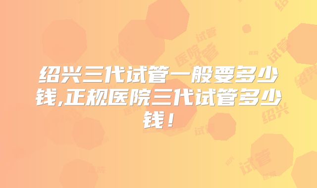 绍兴三代试管一般要多少钱,正规医院三代试管多少钱！