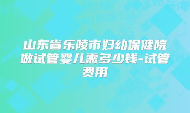山东省乐陵市妇幼保健院做试管婴儿需多少钱-试管费用