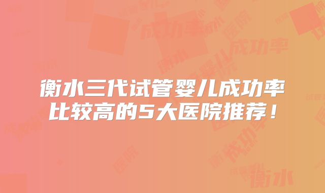 衡水三代试管婴儿成功率比较高的5大医院推荐！