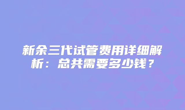 新余三代试管费用详细解析：总共需要多少钱？
