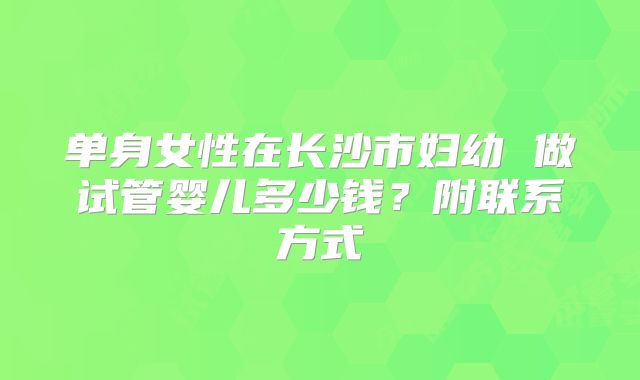 单身女性在长沙市妇幼 做试管婴儿多少钱？附联系方式