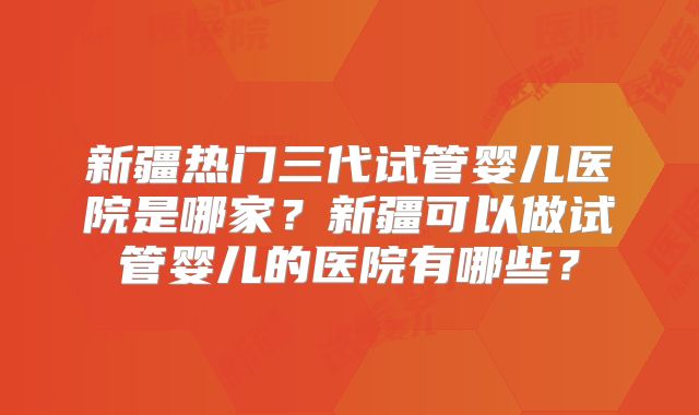 新疆热门三代试管婴儿医院是哪家？新疆可以做试管婴儿的医院有哪些？