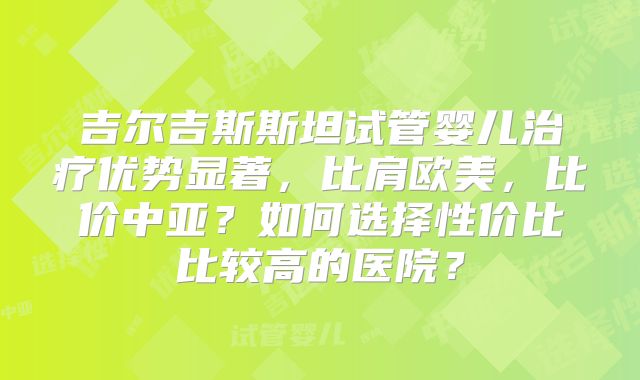 吉尔吉斯斯坦试管婴儿治疗优势显著，比肩欧美，比价中亚？如何选择性价比比较高的医院？