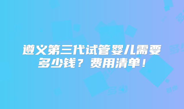 遵义第三代试管婴儿需要多少钱？费用清单！